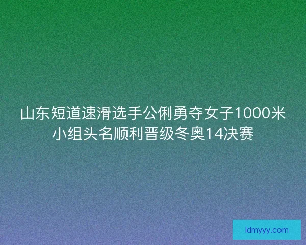 山东短道速滑选手公俐勇夺女子1000米小组头名顺利晋级冬奥14决赛